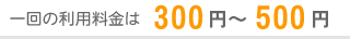 一回の利用料金は300円～500円